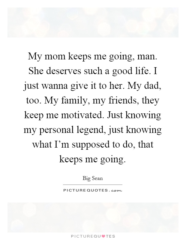 My mom keeps me going, man. She deserves such a good life. I just wanna give it to her. My dad, too. My family, my friends, they keep me motivated. Just knowing my personal legend, just knowing what I'm supposed to do, that keeps me going Picture Quote #1