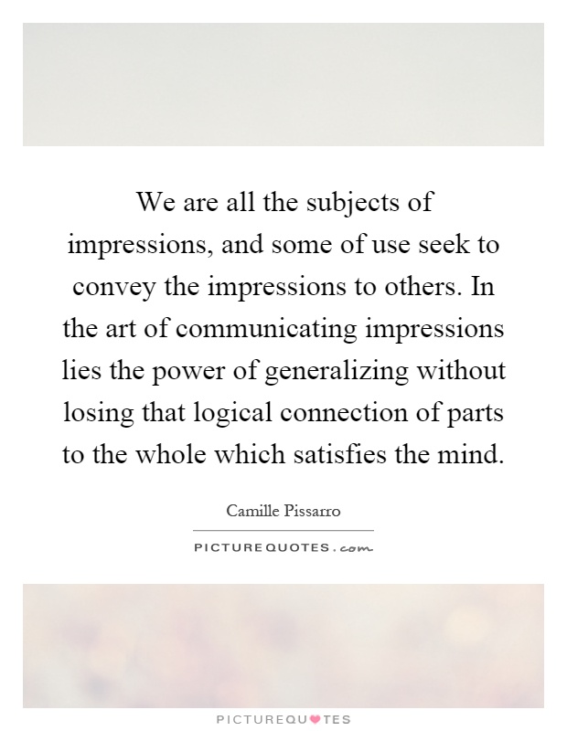We are all the subjects of impressions, and some of use seek to convey the impressions to others. In the art of communicating impressions lies the power of generalizing without losing that logical connection of parts to the whole which satisfies the mind Picture Quote #1