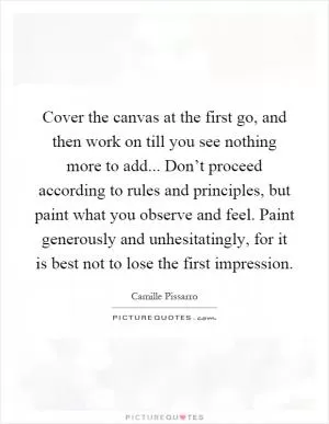 Cover the canvas at the first go, and then work on till you see nothing more to add... Don’t proceed according to rules and principles, but paint what you observe and feel. Paint generously and unhesitatingly, for it is best not to lose the first impression Picture Quote #1