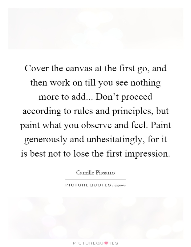Cover the canvas at the first go, and then work on till you see nothing more to add... Don't proceed according to rules and principles, but paint what you observe and feel. Paint generously and unhesitatingly, for it is best not to lose the first impression Picture Quote #1