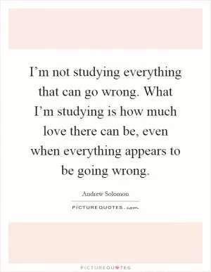 I’m not studying everything that can go wrong. What I’m studying is how much love there can be, even when everything appears to be going wrong Picture Quote #1