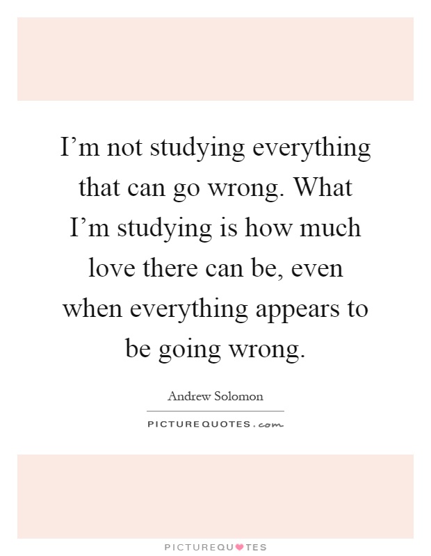 I'm not studying everything that can go wrong. What I'm studying is how much love there can be, even when everything appears to be going wrong Picture Quote #1