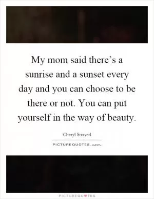 My mom said there’s a sunrise and a sunset every day and you can choose to be there or not. You can put yourself in the way of beauty Picture Quote #1