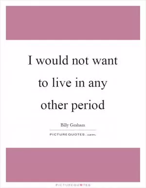 I would not want to live in any other period Picture Quote #1