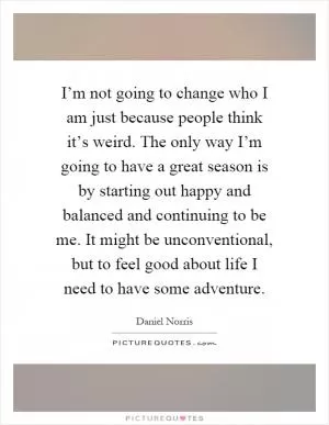 I’m not going to change who I am just because people think it’s weird. The only way I’m going to have a great season is by starting out happy and balanced and continuing to be me. It might be unconventional, but to feel good about life I need to have some adventure Picture Quote #1
