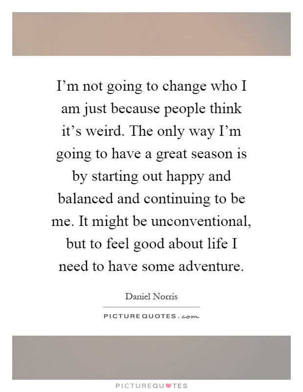 I'm not going to change who I am just because people think it's weird. The only way I'm going to have a great season is by starting out happy and balanced and continuing to be me. It might be unconventional, but to feel good about life I need to have some adventure Picture Quote #1