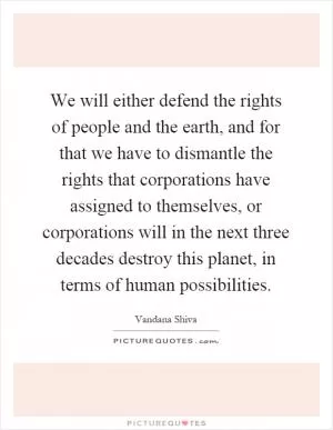 We will either defend the rights of people and the earth, and for that we have to dismantle the rights that corporations have assigned to themselves, or corporations will in the next three decades destroy this planet, in terms of human possibilities Picture Quote #1