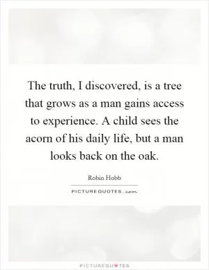 The truth, I discovered, is a tree that grows as a man gains access to experience. A child sees the acorn of his daily life, but a man looks back on the oak Picture Quote #1