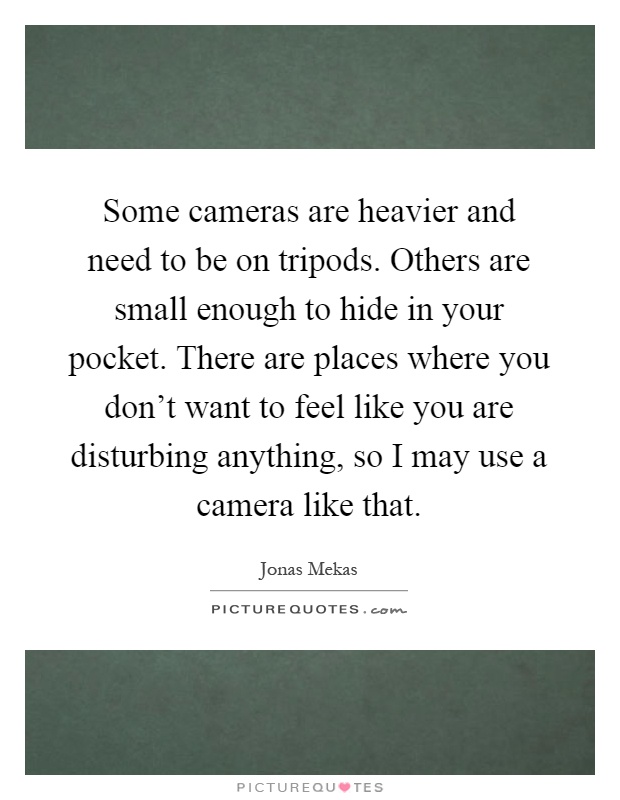 Some cameras are heavier and need to be on tripods. Others are small enough to hide in your pocket. There are places where you don't want to feel like you are disturbing anything, so I may use a camera like that Picture Quote #1