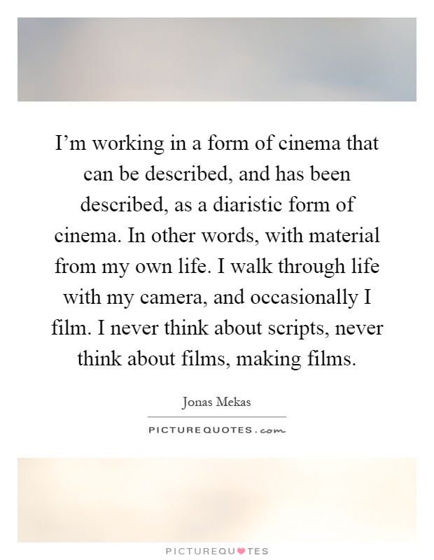 I'm working in a form of cinema that can be described, and has been described, as a diaristic form of cinema. In other words, with material from my own life. I walk through life with my camera, and occasionally I film. I never think about scripts, never think about films, making films Picture Quote #1