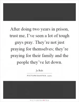 After doing two years in prison, trust me, I’ve seen a lot of tough guys pray. They’re not just praying for themselves; they’re praying for their family and the people they’ve let down Picture Quote #1