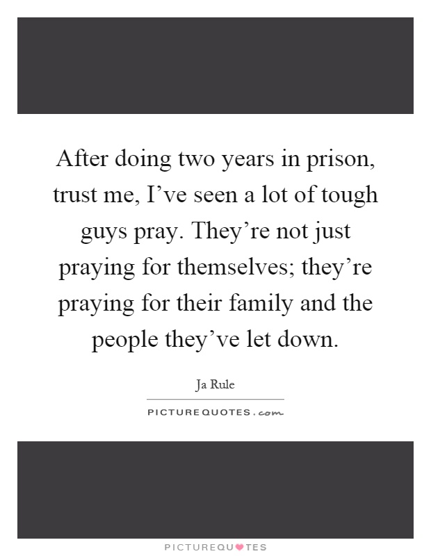 After doing two years in prison, trust me, I've seen a lot of tough guys pray. They're not just praying for themselves; they're praying for their family and the people they've let down Picture Quote #1
