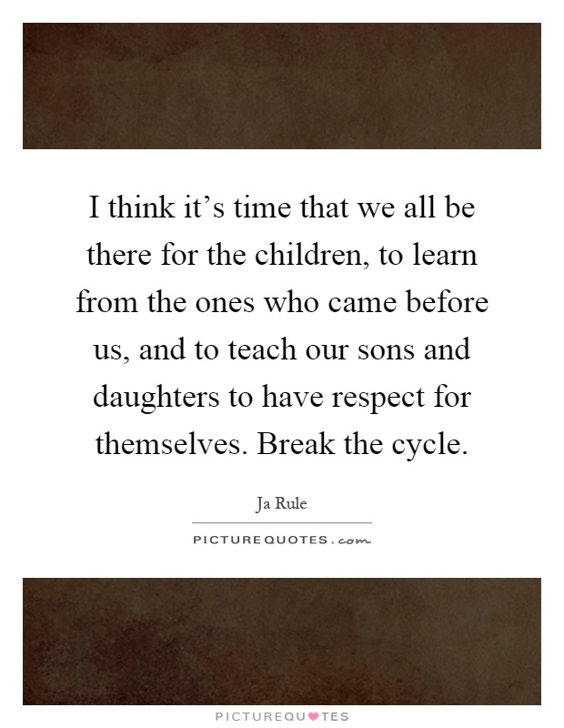 I think it's time that we all be there for the children, to learn from the ones who came before us, and to teach our sons and daughters to have respect for themselves. Break the cycle Picture Quote #1