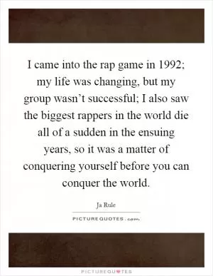 I came into the rap game in 1992; my life was changing, but my group wasn’t successful; I also saw the biggest rappers in the world die all of a sudden in the ensuing years, so it was a matter of conquering yourself before you can conquer the world Picture Quote #1