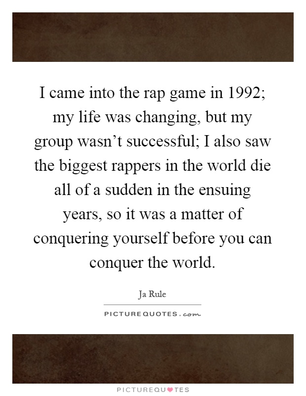 I came into the rap game in 1992; my life was changing, but my group wasn't successful; I also saw the biggest rappers in the world die all of a sudden in the ensuing years, so it was a matter of conquering yourself before you can conquer the world Picture Quote #1