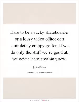 Dare to be a sucky skateboarder or a lousy video editor or a completely crappy golfer. If we do only the stuff we’re good at, we never learn anything new Picture Quote #1