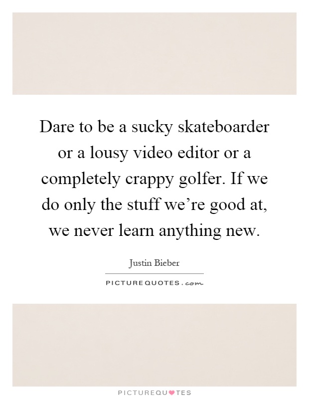 Dare to be a sucky skateboarder or a lousy video editor or a completely crappy golfer. If we do only the stuff we're good at, we never learn anything new Picture Quote #1