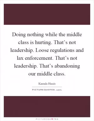 Doing nothing while the middle class is hurting. That’s not leadership. Loose regulations and lax enforcement. That’s not leadership. That’s abandoning our middle class Picture Quote #1