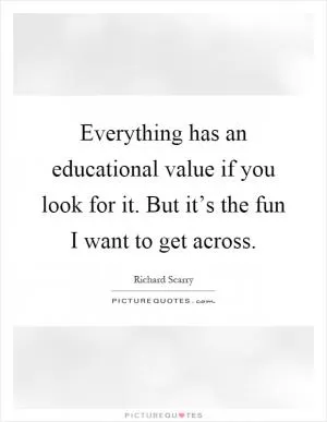 Everything has an educational value if you look for it. But it’s the fun I want to get across Picture Quote #1