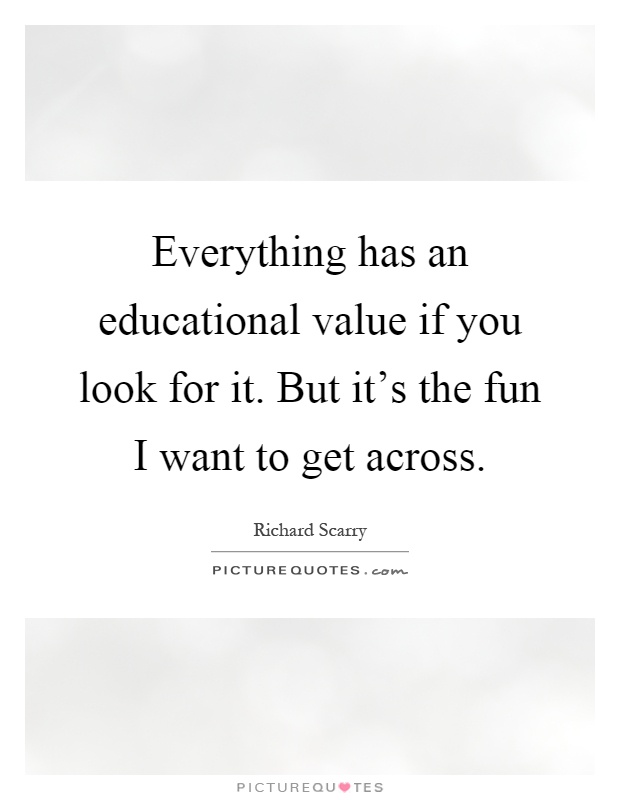 Everything has an educational value if you look for it. But it's the fun I want to get across Picture Quote #1