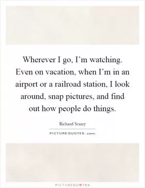 Wherever I go, I’m watching. Even on vacation, when I’m in an airport or a railroad station, I look around, snap pictures, and find out how people do things Picture Quote #1