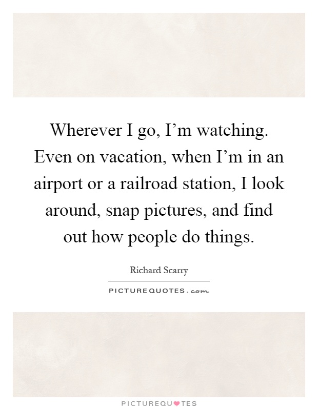 Wherever I go, I'm watching. Even on vacation, when I'm in an airport or a railroad station, I look around, snap pictures, and find out how people do things Picture Quote #1