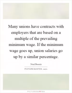 Many unions have contracts with employers that are based on a multiple of the prevailing minimum wage. If the minimum wage goes up, union salaries go up by a similar percentage Picture Quote #1