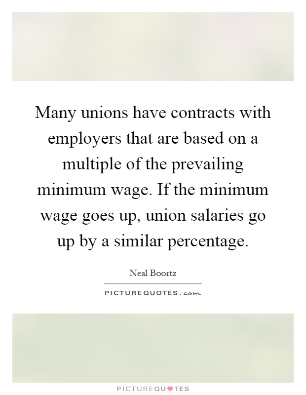 Many unions have contracts with employers that are based on a multiple of the prevailing minimum wage. If the minimum wage goes up, union salaries go up by a similar percentage Picture Quote #1