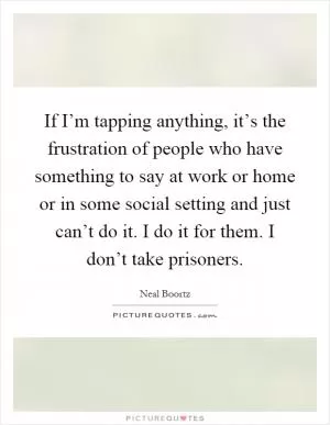 If I’m tapping anything, it’s the frustration of people who have something to say at work or home or in some social setting and just can’t do it. I do it for them. I don’t take prisoners Picture Quote #1