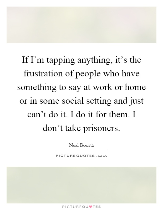 If I'm tapping anything, it's the frustration of people who have something to say at work or home or in some social setting and just can't do it. I do it for them. I don't take prisoners Picture Quote #1