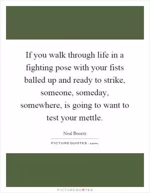 If you walk through life in a fighting pose with your fists balled up and ready to strike, someone, someday, somewhere, is going to want to test your mettle Picture Quote #1