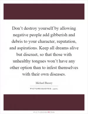 Don’t destroy yourself by allowing negative people add gibberish and debris to your character, reputation, and aspirations. Keep all dreams alive but discreet, so that those with unhealthy tongues won’t have any other option than to infest themselves with their own diseases Picture Quote #1