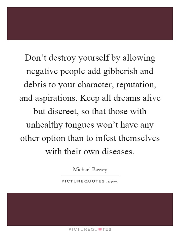 Don't destroy yourself by allowing negative people add gibberish and debris to your character, reputation, and aspirations. Keep all dreams alive but discreet, so that those with unhealthy tongues won't have any other option than to infest themselves with their own diseases Picture Quote #1