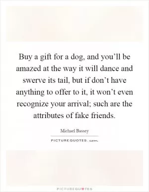 Buy a gift for a dog, and you’ll be amazed at the way it will dance and swerve its tail, but if don’t have anything to offer to it, it won’t even recognize your arrival; such are the attributes of fake friends Picture Quote #1
