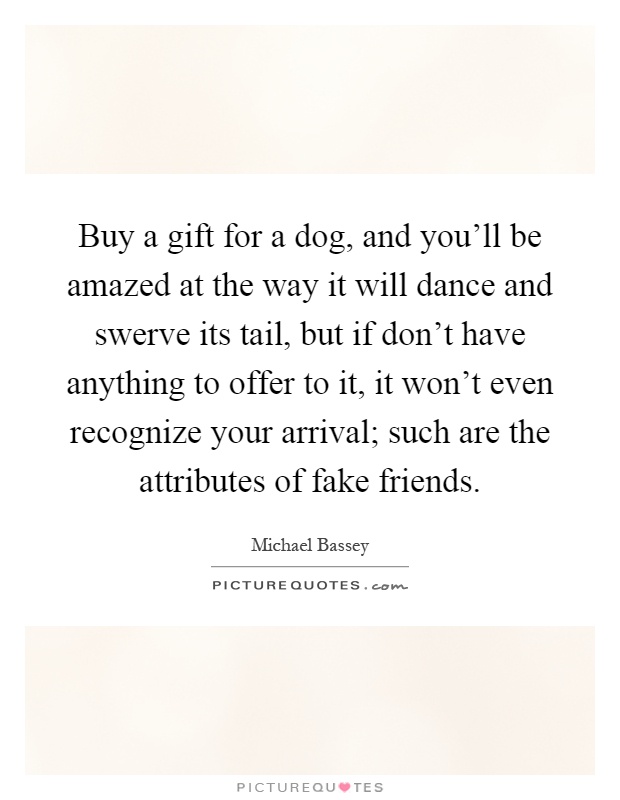 Buy a gift for a dog, and you'll be amazed at the way it will dance and swerve its tail, but if don't have anything to offer to it, it won't even recognize your arrival; such are the attributes of fake friends Picture Quote #1