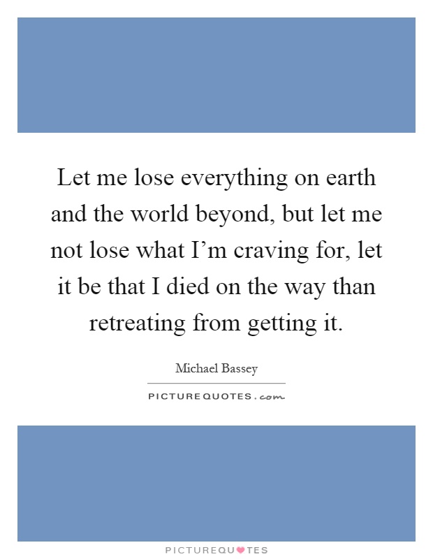 Let me lose everything on earth and the world beyond, but let me not lose what I'm craving for, let it be that I died on the way than retreating from getting it Picture Quote #1
