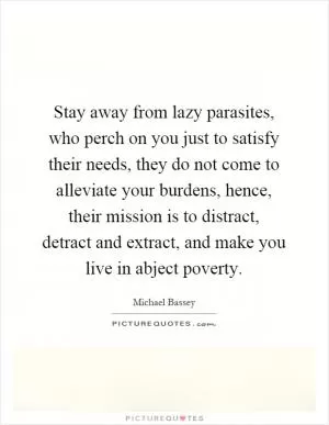 Stay away from lazy parasites, who perch on you just to satisfy their needs, they do not come to alleviate your burdens, hence, their mission is to distract, detract and extract, and make you live in abject poverty Picture Quote #1