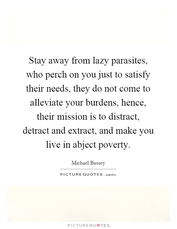 Stay away from lazy parasites, who perch on you just to satisfy their needs, they do not come to alleviate your burdens, hence, their mission is to distract, detract and extract, and make you live in abject poverty Picture Quote #1