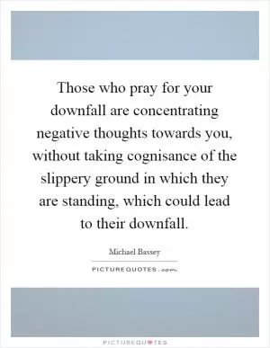 Those who pray for your downfall are concentrating negative thoughts towards you, without taking cognisance of the slippery ground in which they are standing, which could lead to their downfall Picture Quote #1