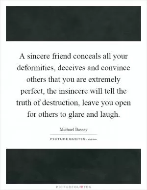 A sincere friend conceals all your deformities, deceives and convince others that you are extremely perfect, the insincere will tell the truth of destruction, leave you open for others to glare and laugh Picture Quote #1