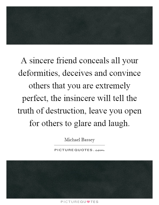 A sincere friend conceals all your deformities, deceives and convince others that you are extremely perfect, the insincere will tell the truth of destruction, leave you open for others to glare and laugh Picture Quote #1