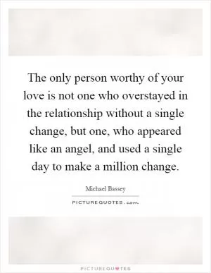 The only person worthy of your love is not one who overstayed in the relationship without a single change, but one, who appeared like an angel, and used a single day to make a million change Picture Quote #1