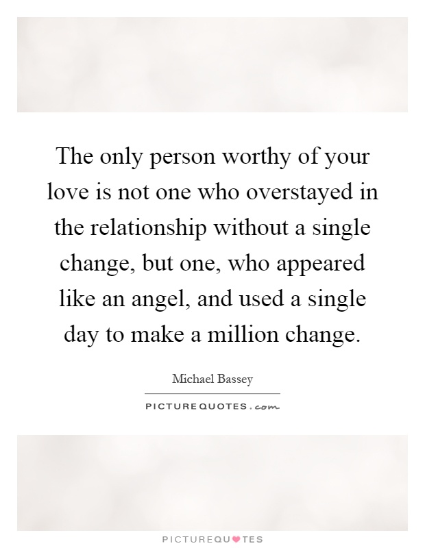 The only person worthy of your love is not one who overstayed in the relationship without a single change, but one, who appeared like an angel, and used a single day to make a million change Picture Quote #1