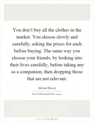 You don’t buy all the clothes in the market. You choose slowly and carefully, asking the prices for each before buying. The same way you choose your friends, by looking into their lives carefully, before taking any as a companion, then dropping those that are not relevant Picture Quote #1