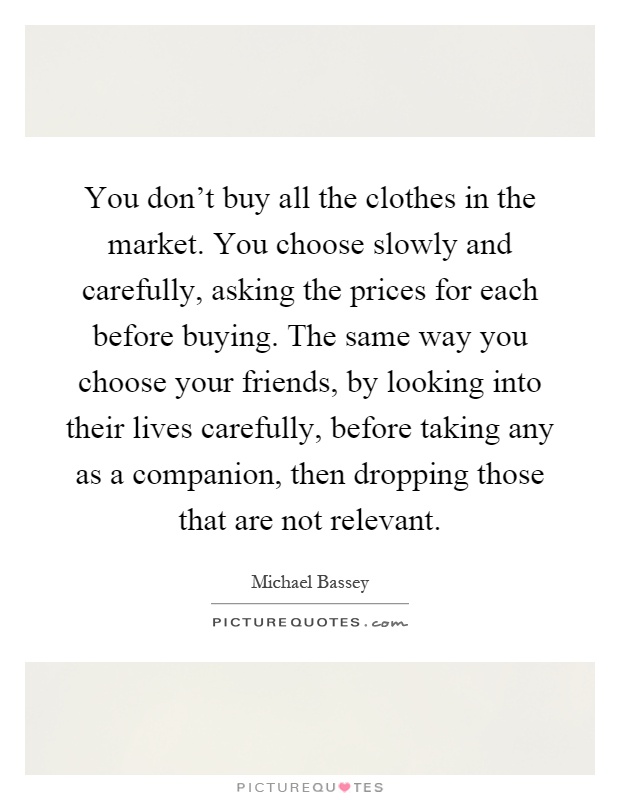 You don't buy all the clothes in the market. You choose slowly and carefully, asking the prices for each before buying. The same way you choose your friends, by looking into their lives carefully, before taking any as a companion, then dropping those that are not relevant Picture Quote #1