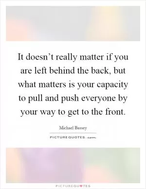 It doesn’t really matter if you are left behind the back, but what matters is your capacity to pull and push everyone by your way to get to the front Picture Quote #1