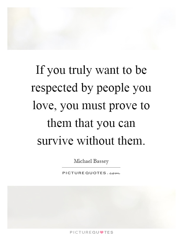 If you truly want to be respected by people you love, you must prove to them that you can survive without them Picture Quote #1