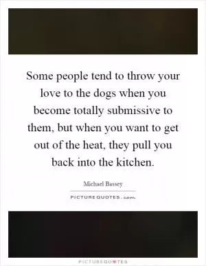 Some people tend to throw your love to the dogs when you become totally submissive to them, but when you want to get out of the heat, they pull you back into the kitchen Picture Quote #1