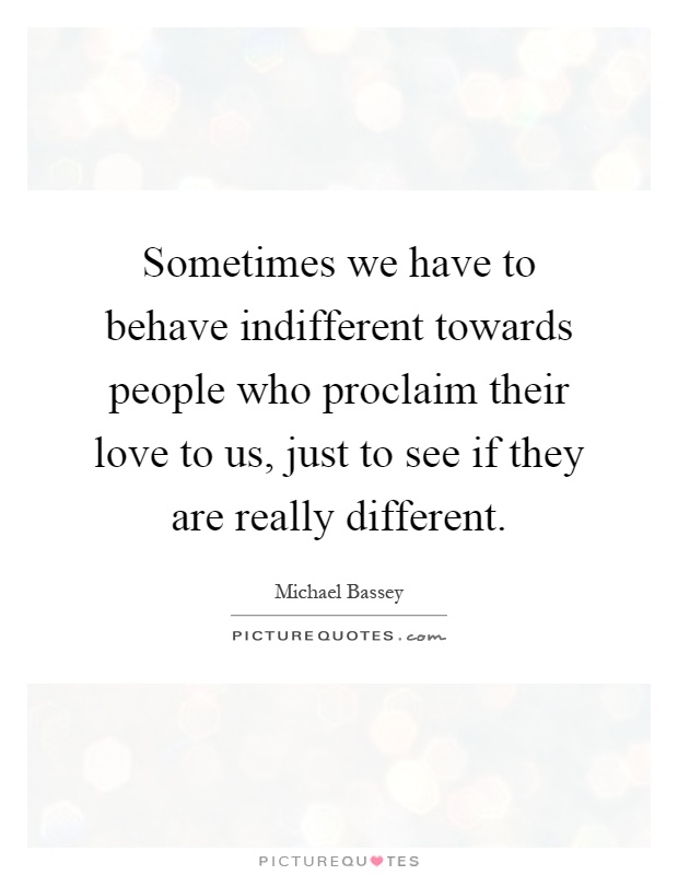 Sometimes we have to behave indifferent towards people who proclaim their love to us, just to see if they are really different Picture Quote #1
