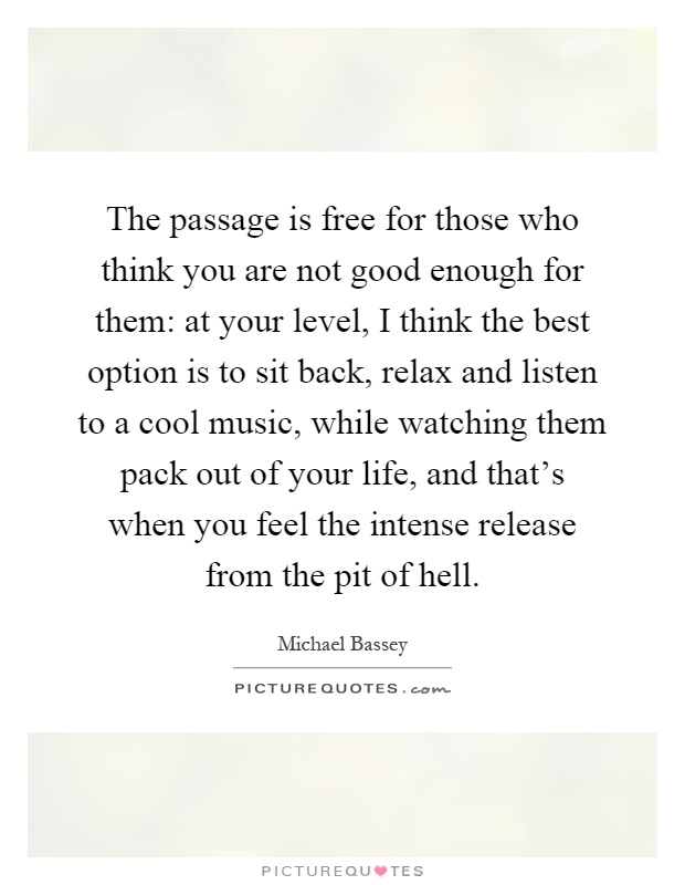 The passage is free for those who think you are not good enough for them: at your level, I think the best option is to sit back, relax and listen to a cool music, while watching them pack out of your life, and that's when you feel the intense release from the pit of hell Picture Quote #1